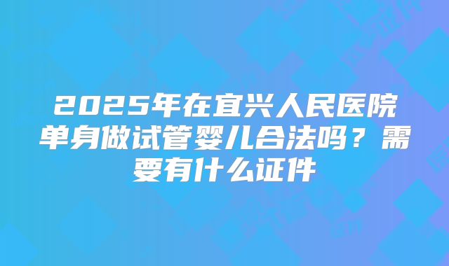 2025年在宜兴人民医院单身做试管婴儿合法吗?需要有什么证件