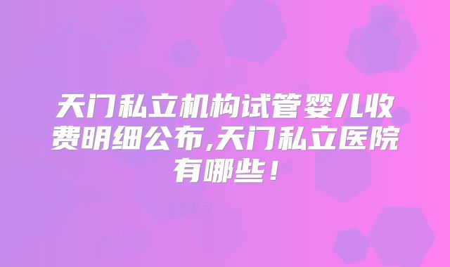 天门私立机构试管婴儿收费明细公布,天门私立医院有哪些!