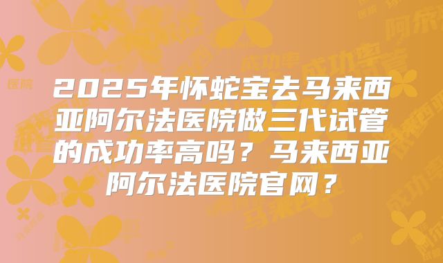 2025年怀蛇宝去马来西亚阿尔法医院做三代试管的成功率高吗?马来西亚阿尔法医院官网?
