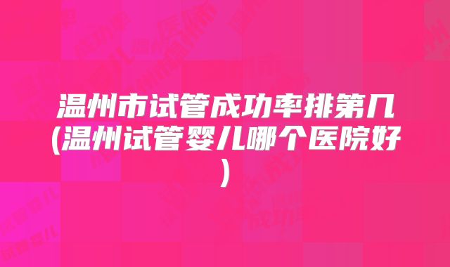 温州市试管成功率排第几(温州试管婴儿哪个医院好)