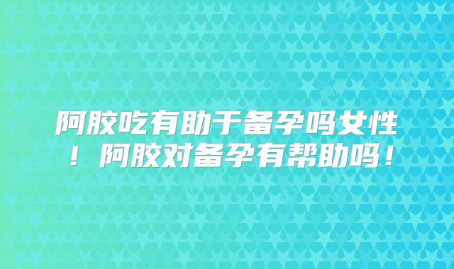 阿胶吃有助于备孕吗女性！阿胶对备孕有帮助吗！