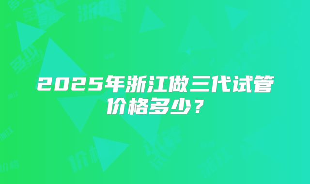 2025年浙江做三代试管价格多少？
