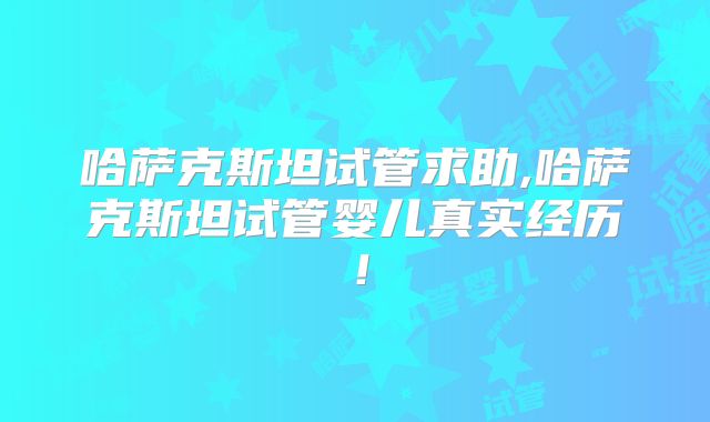 哈萨克斯坦试管求助,哈萨克斯坦试管婴儿真实经历！