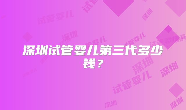 深圳试管婴儿第三代多少钱?