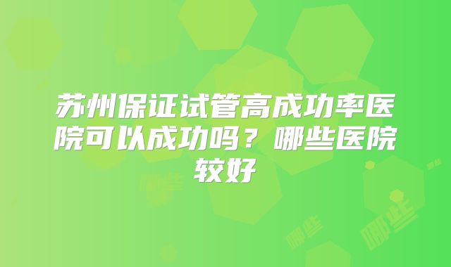 苏州保证试管高成功率医院可以成功吗？哪些医院较好