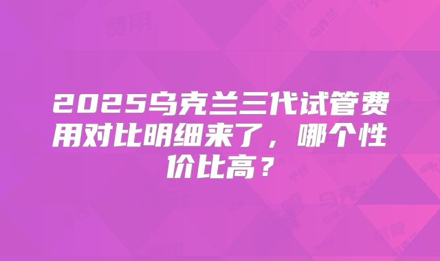 2025乌克兰三代试管费用对比明细来了，哪个性价比高？
