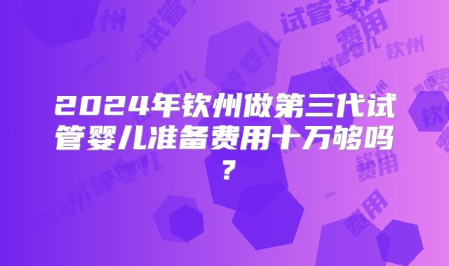 2024年钦州做第三代试管婴儿准备费用十万够吗？