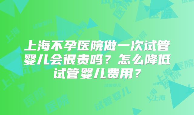 上海不孕医院做一次试管婴儿会很贵吗？怎么降低试管婴儿费用？
