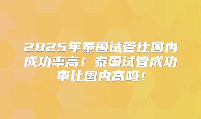 2025年泰国试管比国内成功率高!泰国试管成功率比国内高吗!