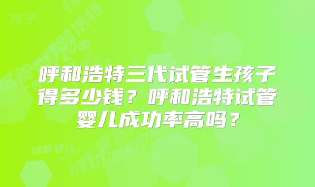 呼和浩特三代试管生孩子得多少钱？呼和浩特试管婴儿成功率高吗？