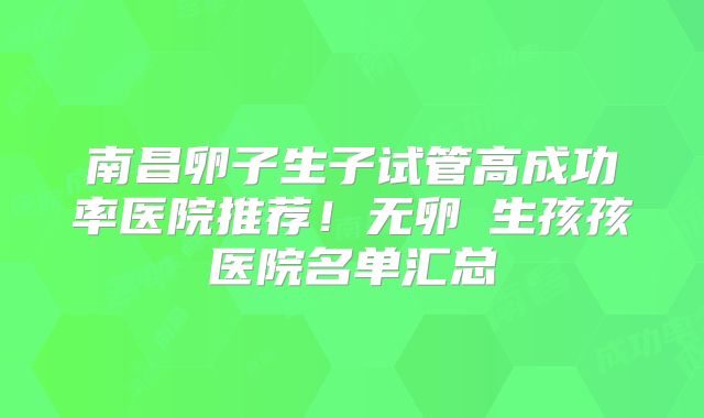 南昌卵子生子试管高成功率医院推荐！无卵�生孩孩医院名单汇总