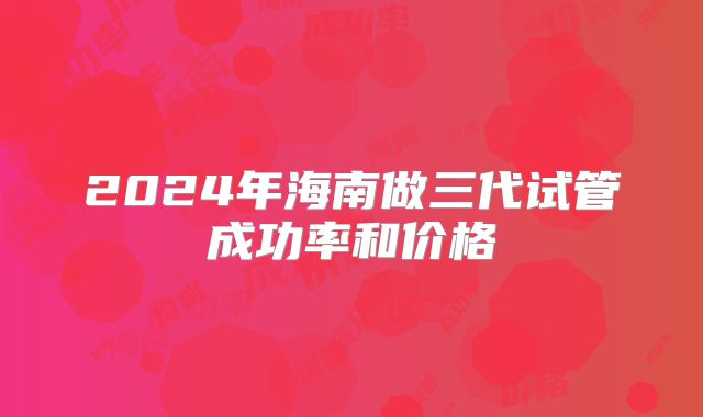 2024年海南做三代试管成功率和价格