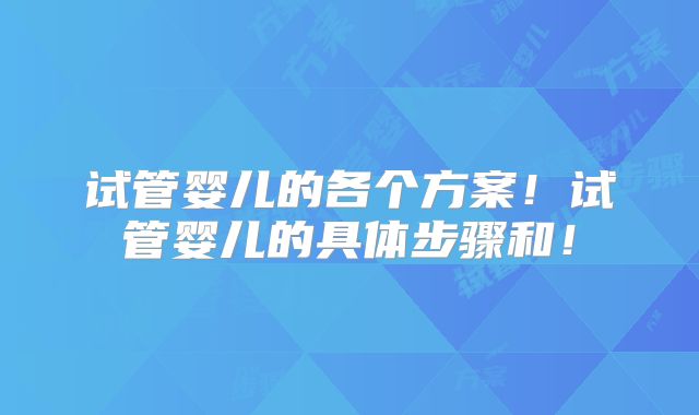 试管婴儿的各个方案！试管婴儿的具体步骤和！