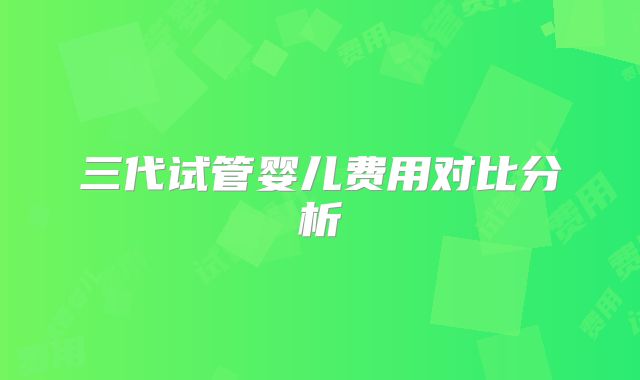 三代试管婴儿费用对比分析