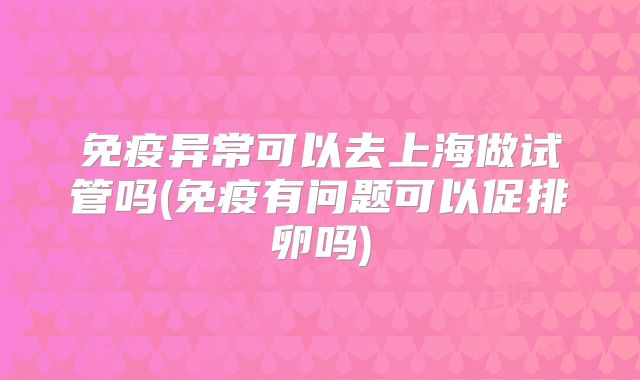 免疫异常可以去上海做试管吗(免疫有问题可以促排卵吗)