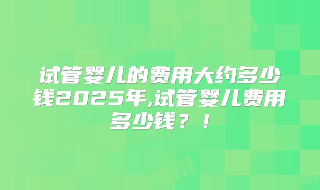 试管婴儿的费用大约多少钱2025年,试管婴儿费用多少钱?!