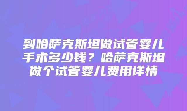 到哈萨克斯坦做试管婴儿手术多少钱？哈萨克斯坦做个试管婴儿费用详情