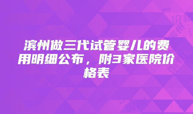滨州做三代试管婴儿的费用明细公布，附3家医院价格表