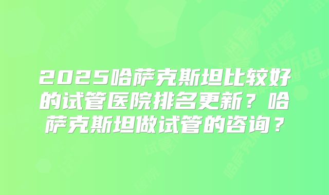 2025哈萨克斯坦比较好的试管医院排名更新？哈萨克斯坦做试管的咨询？