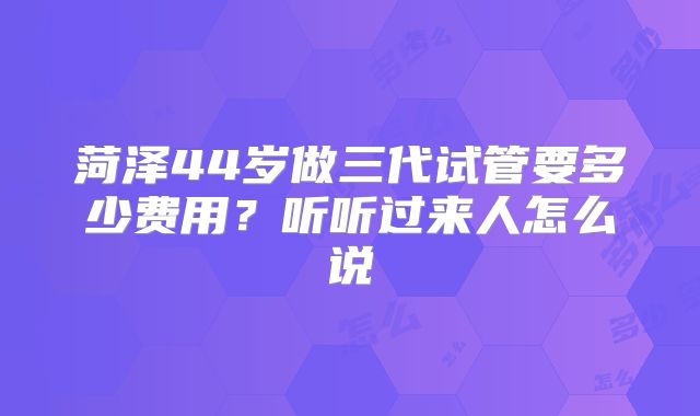 菏泽44岁做三代试管要多少费用？听听过来人怎么说