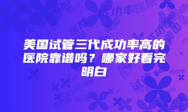 美国试管三代成功率高的医院靠谱吗？哪家好看完明白