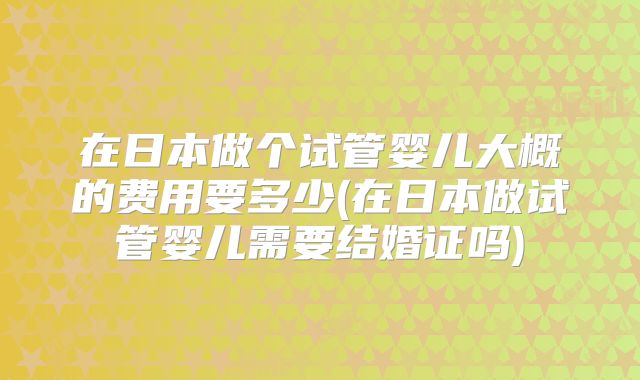 在日本做个试管婴儿大概的费用要多少(在日本做试管婴儿需要结婚证吗)
