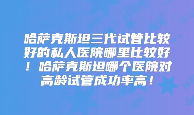 哈萨克斯坦三代试管比较好的私人医院哪里比较好!哈萨克斯坦哪个医院对高龄试管成功率高!