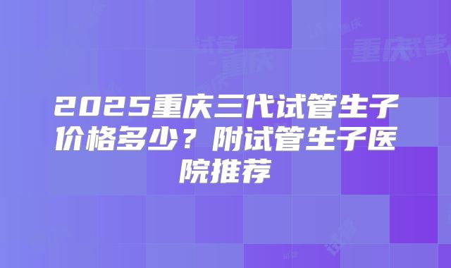 2025重庆三代试管生子价格多少？附试管生子医院推荐