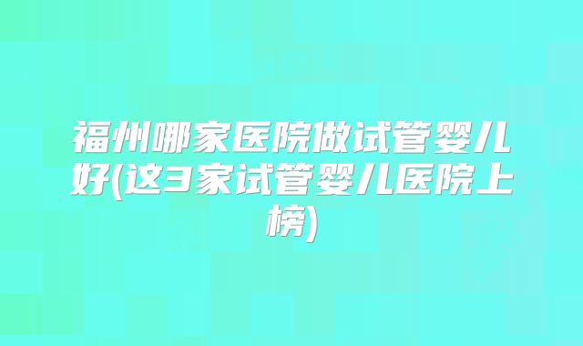 福州哪家医院做试管婴儿好(这3家试管婴儿医院上榜)