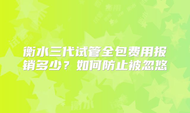 衡水三代试管全包费用报销多少?如何防止被忽悠