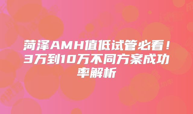菏泽AMH值低试管必看！3万到10万不同方案成功率解析