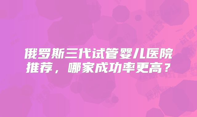 俄罗斯三代试管婴儿医院推荐,哪家成功率更高?