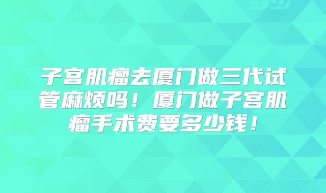 子宫肌瘤去厦门做三代试管麻烦吗！厦门做子宫肌瘤手术费要多少钱！