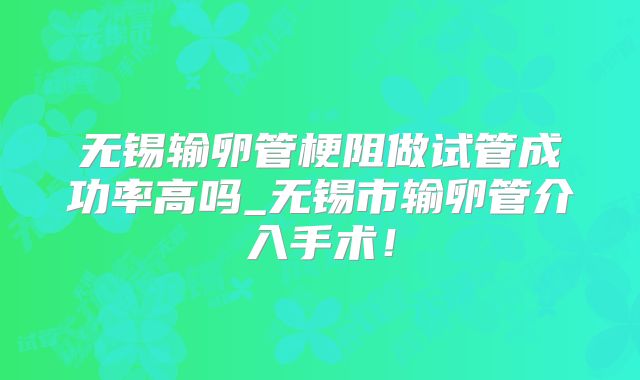无锡输卵管梗阻做试管成功率高吗_无锡市输卵管介入手术！