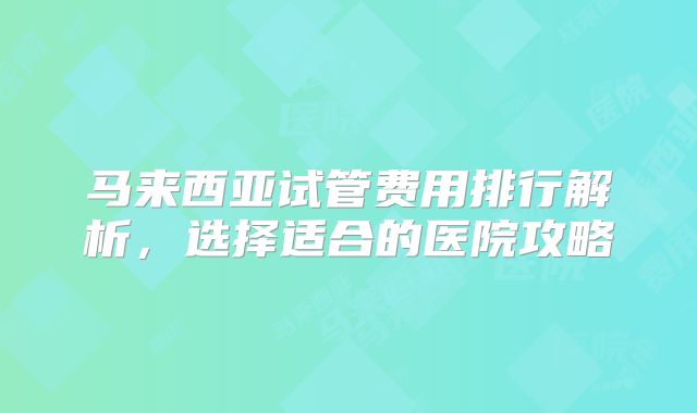 马来西亚试管费用排行解析,选择适合的医院攻略