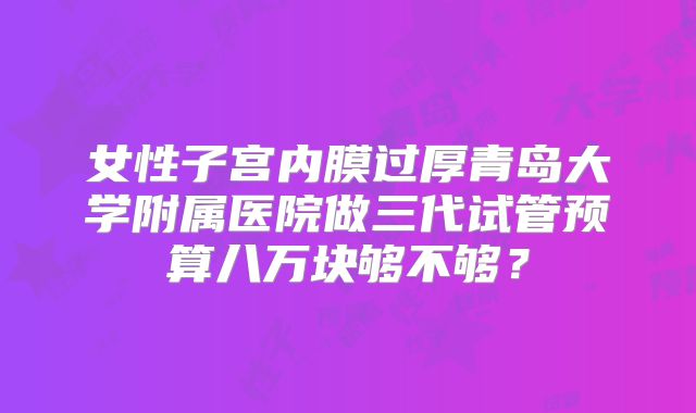 女性子宫内膜过厚青岛大学附属医院做三代试管预算八万块够不够?