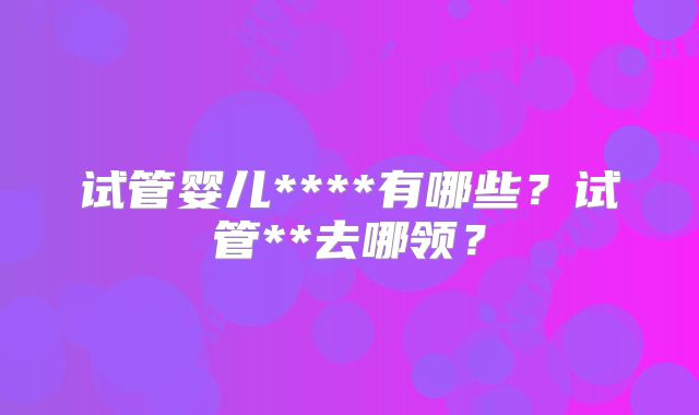 试管婴儿****有哪些？试管**去哪领？