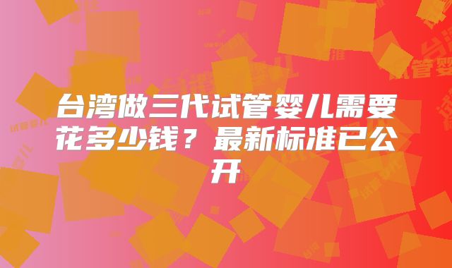 台湾做三代试管婴儿需要花多少钱？最新标准已公开