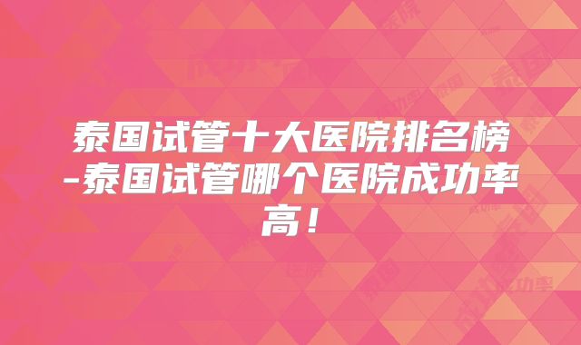 泰国试管十大医院排名榜-泰国试管哪个医院成功率高!
