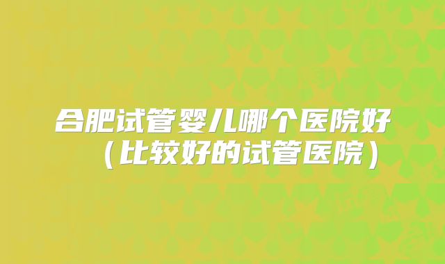合肥试管婴儿哪个医院好(比较好的试管医院)