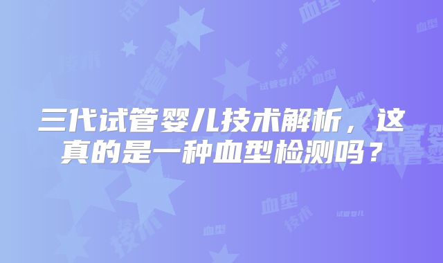 三代试管婴儿技术解析，这真的是一种血型检测吗？