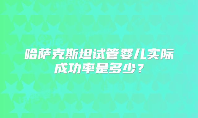 哈萨克斯坦试管婴儿实际成功率是多少？