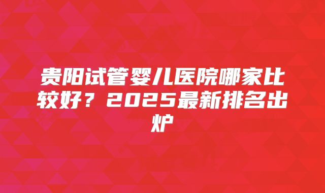 贵阳试管婴儿医院哪家比较好？2025最新排名出炉