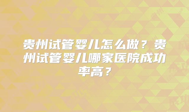 贵州试管婴儿怎么做?贵州试管婴儿哪家医院成功率高?