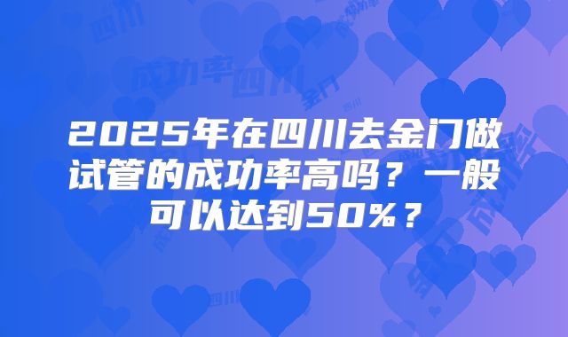 2025年在四川去金门做试管的成功率高吗？一般可以达到50%？