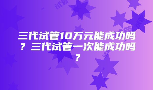 三代试管10万元能成功吗?三代试管一次能成功吗?