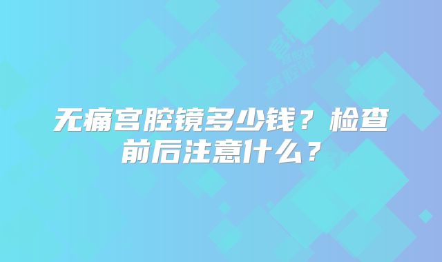无痛宫腔镜多少钱？检查前后注意什么？