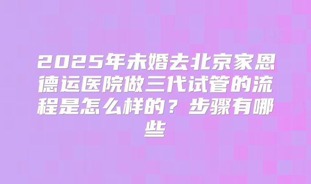2025年未婚去北京家恩德运医院做三代试管的流程是怎么样的?步骤有哪些