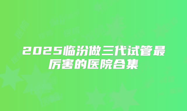 2025临汾做三代试管最厉害的医院合集