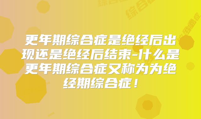 更年期综合症是绝经后出现还是绝经后结束-什么是更年期综合症又称为为绝经期综合症!